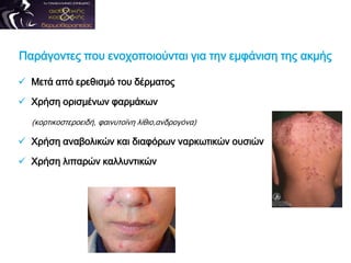 Παράγοντες που ενοχοποιούνται για την εμφάνιση της ακμής
 Μετά από ερεθισμό του δέρματος
 Χρήση ορισμένων φαρμάκων
(κορτικοστεροειδή, φαινυτοϊνη λίθιο,ανδρογόνα)
 Χρήση αναβολικών και διαφόρων ναρκωτικών ουσιών
 Χρήση λιπαρών καλλυντικών
 