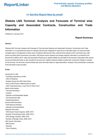 Find Industry reports, Company profiles
ReportLinker                                                                                                     and Market Statistics



                                              >> Get this Report Now by email!

Olokola LNG Terminal- Analysis and Forecasts of Terminal wise
Capacity and Associated Contracts, Construction and Trade
Information
Published on January 2010

                                                                                                                                      Report Summary

Abstract


'Olokola LNG Terminal- Analysis and Forecasts of Terminal wise Capacity and Associated Contracts, Construction and Trade
Information' is a comprehensive report on Olokola LNG terminal. Designed to meet all your LNG data needs, the report provides
complete data on all segments of value chain of Olokola LNG terminal. Also, LNG terminal outlook to 2015, terminals map, LNG
prices and sales trade movements is provided. LNG export/ import capacity and storage capacity information is provided for the
terminal from 2000 to 2015. Jetty and associated infrastructure, pipeline details are provided for the terminal. Associated LNG carriers
and source field information is also included for the terminal. Capital investment details coupled with construction details is included
for the terminal. The terminal is benchmarked with other terminals based on eight parameters. Analysis of key shareholder companies
of the terminals is also provided.


Scope


Introduction to LNG
'Increasing Importance of LNG
'LNG Vs Pipelines
'Analysis Across the LNG Value Chain
'How is LNG Priced in different parts of world
'LNG Trade Movements, Long Term Vs Short Term
Asset Level Analysis
'Terminal Information
'Location
'Operator and Shareholder details
'Commencement date
'Capital Expenditure
Source Field Information
'Field Reserve Potential
'Operator and Shareholders
Capacity Information
'LNG Export/ Import Capacity, 2000- 2015
'Number of Processing Trains, 2000- 2015
'LNG Storage Capacity, 2000- 2015
'Number of Storage Tanks, 2000- 2015
LNG Carrier Information
'IMO Number
'Operator
'Year of Delivery


Olokola LNG Terminal- Analysis and Forecasts of Terminal wise Capacity and Associated Contracts, Construction and Trade Information             Page 1/5
 