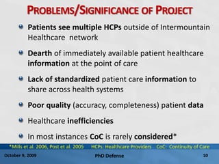 PhD Defense 10October 9, 2009
PROBLEMS/SIGNIFICANCE OF PROJECT
Patients see multiple HCPs outside of Intermountain
Healthcare network
Dearth of immediately available patient healthcare
information at the point of care
Lack of standardized patient care information to
share across health systems
Poor quality (accuracy, completeness) patient data
Healthcare inefficiencies
In most instances CoC is rarely considered*
*Mills et al. 2006, Post et al. 2005 HCPs: Healthcare Providers CoC: Continuity of Care
 