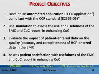 PhD Defense 11October 9, 2009
PROJECT OBJECTIVES
1. Develop an automated application (“CCR application”)
compliant with the CCR standard (E2365-05)*
2. Use simulation to assess the use and usefulness of the
EMC and CoC report in enhancing CoC
3. Evaluate the impact of patient-entered data on the
quality (accuracy and completeness) of HCP-entered
data in the EMR
4. Assess patient satisfaction with usefulness of the EMC
and CoC report in enhancing CoC
*ASTM 2006 CoC: Continuity of Care CCR: Continuity of Care Record
 