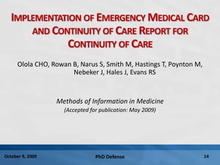 PhD Defense 14October 9, 2009
IMPLEMENTATION OF EMERGENCY MEDICAL CARD
AND CONTINUITY OF CARE REPORT FOR
CONTINUITY OF CARE
Olola CHO, Rowan B, Narus S, Smith M, Hastings T, Poynton M,
Nebeker J, Hales J, Evans RS
Methods of Information in Medicine
(Accepted for publication: May 2009)
 