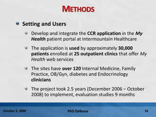 PhD Defense 16October 9, 2009
METHODS
Setting and Users
Develop and integrate the CCR application in the My
Health patient portal at Intermountain Healthcare
The application is used by approximately 30,000
patients enrolled at 25 outpatient clinics that offer My
Health web services
The sites have over 120 Internal Medicine, Family
Practice, OB/Gyn, diabetes and Endocrinology
clinicians
The project took 2.5 years (December 2006 – October
2008) to implement, evaluation studies 9 months
 