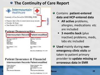 PhD Defense 20October 9, 2009
The Continuity of Care Report
Header
Contains patient-entered
data and HCP-entered data
 All active problems,
allergies, medications etc
are included
 3 months back (plus
inactive) problems, meds,
labs etc included
Used mainly during non-
emergency clinic visits or
taken to patient primary
provider to update missing or
erroneous data in EMR
 