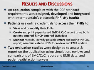 PhD Defense 21October 9, 2009
RESULTS AND DISCUSSIONS
An application complaint with the CCR standard
requirements was designed, developed and integrated
with Intermountain’s electronic PHR, My Health
Patients use online credentials to access their PHRs to
View, add or modify their PHRs
Create and print paper-based EMC & CoC report using both
patient-entered & HCP-entered EMR data
Monitor records, identify possible errors and (using the CoC
report) communicate to HCPs for review and EMR update
Two evaluation studies were designed to assess &
report on the application using simulation, reviews and
comparisons of EMC/CoC report and EMR data, and
patient-satisfaction surveys
 