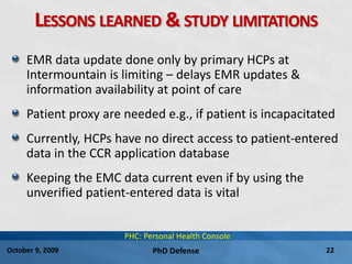PhD Defense 22October 9, 2009
LESSONS LEARNED & STUDY LIMITATIONS
EMR data update done only by primary HCPs at
Intermountain is limiting – delays EMR updates &
information availability at point of care
Patient proxy are needed e.g., if patient is incapacitated
Currently, HCPs have no direct access to patient-entered
data in the CCR application database
Keeping the EMC data current even if by using the
unverified patient-entered data is vital
PHC: Personal Health Console
 