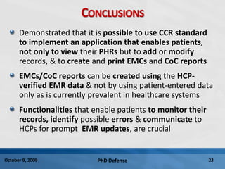PhD Defense 23October 9, 2009
CONCLUSIONS
Demonstrated that it is possible to use CCR standard
to implement an application that enables patients,
not only to view their PHRs but to add or modify
records, & to create and print EMCs and CoC reports
EMCs/CoC reports can be created using the HCP-
verified EMR data & not by using patient-entered data
only as is currently prevalent in healthcare systems
Functionalities that enable patients to monitor their
records, identify possible errors & communicate to
HCPs for prompt EMR updates, are crucial
 