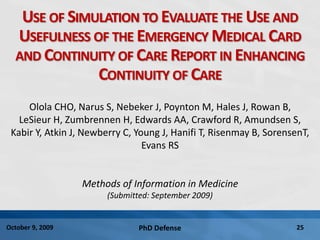 PhD Defense 25October 9, 2009
USE OF SIMULATION TO EVALUATE THE USE AND
USEFULNESS OF THE EMERGENCY MEDICAL CARD
AND CONTINUITY OF CARE REPORT IN ENHANCING
CONTINUITY OF CARE
Olola CHO, Narus S, Nebeker J, Poynton M, Hales J, Rowan B,
LeSieur H, Zumbrennen H, Edwards AA, Crawford R, Amundsen S,
Kabir Y, Atkin J, Newberry C, Young J, Hanifi T, Risenmay B, SorensenT,
Evans RS
Methods of Information in Medicine
(Submitted: September 2009)
 