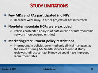 PhD Defense 33October 9, 2009
STUDY LIMITATIONS
Few MDs and PAs participated (no NPs)
Decliners were busy, in other projects or not interested
Non-Intermountain HCPs were excluded
Policies prohibited analysis of data outside of Intermountain
network (non-covered entities)
Marketing/recruitment policy restrictions
Intermountain policies permitted only clinical managers at
the clinics offering My Health services to recruit study
reviewers –direct contact PI may be could have improved
recruitment rates
 
