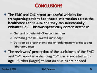 PhD Defense 34October 9, 2009
CONCLUSIONS
The EMC and CoC report are useful vehicles for
transporting patient healthcare information across the
healthcare continuum and they can substantially
enhance CoC. This was specifically demonstrated in
Shortening patient-HCP encounter time
Increasing the HCP overall knowledge
Decision on prescriptions and on ordering new or repeating
laboratory tests
The reviewers’ perception of the usefulness of the EMC
and CoC report in enhancing CoC was associated with
age – further (larger) validation studies are needed
 