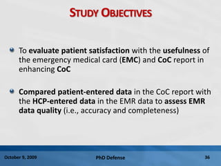 PhD Defense 36October 9, 2009
STUDY OBJECTIVES
To evaluate patient satisfaction with the usefulness of
the emergency medical card (EMC) and CoC report in
enhancing CoC
Compared patient-entered data in the CoC report with
the HCP-entered data in the EMR data to assess EMR
data quality (i.e., accuracy and completeness)
 