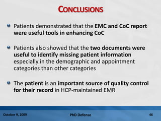 PhD Defense 46October 9, 2009
CONCLUSIONS
Patients demonstrated that the EMC and CoC report
were useful tools in enhancing CoC
Patients also showed that the two documents were
useful to identify missing patient information
especially in the demographic and appointment
categories than other categories
The patient is an important source of quality control
for their record in HCP-maintained EMR
 