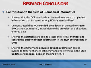 PhD Defense 48October 9, 2009
RESEARCH CONCLUSIONS
Contribution to the field of Biomedical Informatics
Showed that the CCR standard can be used to ensure that patient
information that is shared among HCPs is standardized
Demonstrated that HCP-verified EMR data can be used to create
EMCs (and CoC reports), in addition to the prevalent use of patient-
entered data
Showed that patients are able to access their PHRs, monitor and
control the quality of their information in the HCP-entered data in
EMR
Showed that timely and accurate patient information can be
availed to foster enhanced efficiency and effectiveness in the EMR
updates and medical decision making by HCPs
 
