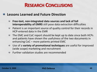 PhD Defense 49October 9, 2009
RESEARCH CONCLUSIONS
Lessons Learned and Future Direction
Free-text, non-integrated data sources and lack of full
interoperability of EMRS still pose data extraction difficulties
Patient is an important source of quality control for their records in
HCP-entered data in the EMR
The EMC and CoC report should be kept up to date since both HCPs
and patients have shown the usefulness of the two documents in
enhancing CoC – more patients printed EMC
Use of a variety of promotional techniques are useful for improved
(wide scope) marketing and recruitment
Further validation studies are recommended
 