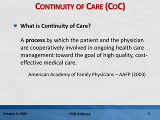 PhD Defense 5October 9, 2009
CONTINUITY OF CARE (COC)
What is Continuity of Care?
A process by which the patient and the physician
are cooperatively involved in ongoing health care
management toward the goal of high quality, cost-
effective medical care.
American Academy of Family Physicians – AAFP (2003)
 