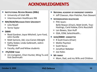 PhD Defense 50October 9, 2009
ACKNOWLEDGMENTS
INSTITUTIONAL REVIEW BOARDS (IRBS)
University of Utah IRB
Intermountain Healthcare IRB
NIH/NLM/MICHIGAN STATE UNIVERSITY
Julia Royall
Terrie Taylor
DBMI
Reed Gardner, Joyce Mitchell, Lynn Ford,
John Hurdle
Matt Samore, Adi, Lisa-Canon Albright
Kathy Stoker, Linda Galbreath, JoAnn
Thompson
Faculty, staff and fellow students
ITS/EDW TEAM
Jim Livingston, Cheri Hunter, Ming Tu and
Vick Deshmukh
NATIONAL ACADEMY OF EMERGENCY DISPATCH
Jeff Clawson, Alan Fletcher, Pam Stewart
INTERMOUNTAIN HEALTHCARE
PHC team:
Belle Rowan (Chair), Matt Smith, Traci
Hastings, Carol Askew, Chris Nuccitelli
Len Bowes, Stan Huff
ISSA, EDW, SelectHealth…
UOU/DBMI COMMITTEE
R Scott Evans (Chair)
Mollie Poynton
Scott Narus
Jonathan Nebeker
Joe Hales
MY FAMILY
Mom, Dad, and my Wife and Children
 