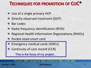 PhD Defense 7October 9, 2009
TECHNIQUES FOR PROMOTION OF COC*
Use of a single primary HCP
Directly observed treatment (DOT)
Bar codes
Radio frequency identification (RFID)
Regional Health Information Organizations (RHIOs)
Pocket-sized smart card
Emergency medical cards (EMCs)
Continuity of care record (CCR)
This is the focus of my project…
*Fry et al. 2005, Haung et al. 2005, Orlova et al. 2005, Auber 2001
 