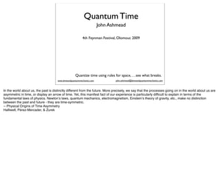Quantum Time
                                                                        John Ashmead

                                                           4th Feynman Festival, Olomouc 2009




                                                     Quantize time using rules for space, …see what breaks.
                                      www.timeandquantummechanics.com          john.ashmead@timeandquantummechanics.com



In the world about us, the past is distinctly different from the future. More precisely, we say that the processes going on in the world about us are
asymmetric in time, or display an arrow of time. Yet, this manifest fact of our experience is particularly difficult to explain in terms of the
fundamental laws of physics. Newtonʼs laws, quantum mechanics, electromagnetism, Einsteinʼs theory of gravity, etc., make no distinction
between the past and future - they are time-symmetric.
-- Physical Origins of Time Asymmetry
Halliwell, Pérez-Mercader, & Zurek
 