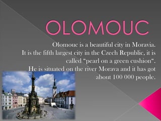 OLOMOUC Olomouc is a beautiful city in Moravia.  It is the fifth largest city in the Czech Republic, it is called “pearl on a green cushion“. He is situated on the river Morava and it has got about 100 000 people. 