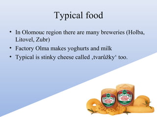 Typical food
• In Olomouc region there are many breweries (Holba,
Litovel, Zubr)
• Factory Olma makes yoghurts and milk
• Typical is stinky cheese called ‚tvarůžky‘ too.

 