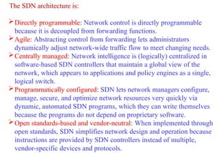 The SDN architecture is:
Directly programmable: Network control is directly programmable
because it is decoupled from forwarding functions.
Agile: Abstracting control from forwarding lets administrators
dynamically adjust network-wide traffic flow to meet changing needs.
Centrally managed: Network intelligence is (logically) centralized in
software-based SDN controllers that maintain a global view of the
network, which appears to applications and policy engines as a single,
logical switch.
Programmatically configured: SDN lets network managers configure,
manage, secure, and optimize network resources very quickly via
dynamic, automated SDN programs, which they can write themselves
because the programs do not depend on proprietary software.
Open standards-based and vendor-neutral: When implemented through
open standards, SDN simplifies network design and operation because
instructions are provided by SDN controllers instead of multiple,
vendor-specific devices and protocols.
 