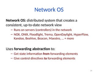 25
Network OS
Network OS: distributed system that creates a
consistent, up-to-date network view
– Runs on servers (controllers) in the network
– NOX, ONIX, Floodlight, Trema, OpenDaylight, HyperFlow,
Kandoo, Beehive, Beacon, Maestro, … + more
Uses forwarding abstraction to:
– Get state information from forwarding elements
– Give control directives to forwarding elements
 