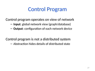 27
Control Program
Control program operates on view of network
– Input: global network view (graph/database)
– Output: configuration of each network device
Control program is not a distributed system
– Abstraction hides details of distributed state
 