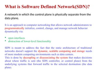 What is Software Defined Network(SDN)?
A network in which the control plane is physically separate from the
data plane.
It is an approach to computer networking that allows network administrators to
programmatically initialize, control, change, and manage network behavior
dynamically via:
 open interfaces
 abstraction of lower-level functionality
SDN is meant to address the fact that the static architecture of traditional
networks doesn't support the dynamic, scalable computing and storage needs
of more modern computing environments such as data centers.
This is done by decoupling or disassociating the system that makes decisions
about where traffic is sent (the SDN controller, or control plane) from the
underlying systems that forward traffic to the selected destination (the data
plane).
 
