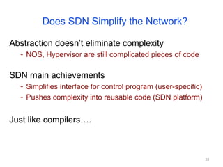 31
Does SDN Simplify the Network?
Abstraction doesn’t eliminate complexity
- NOS, Hypervisor are still complicated pieces of code
SDN main achievements
- Simplifies interface for control program (user-specific)
- Pushes complexity into reusable code (SDN platform)
Just like compilers….
 