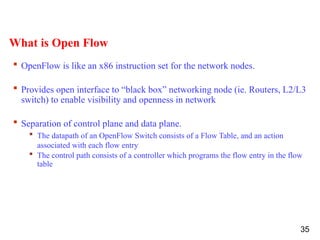 What is Open Flow
 OpenFlow is like an x86 instruction set for the network nodes.
 Provides open interface to “black box” networking node (ie. Routers, L2/L3
switch) to enable visibility and openness in network
 Separation of control plane and data plane.
 The datapath of an OpenFlow Switch consists of a Flow Table, and an action
associated with each flow entry
 The control path consists of a controller which programs the flow entry in the flow
table
35
 