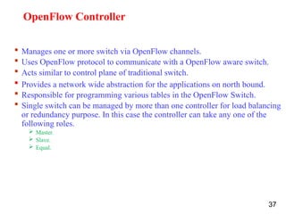 OpenFlow Controller
 Manages one or more switch via OpenFlow channels.
 Uses OpenFlow protocol to communicate with a OpenFlow aware switch.
 Acts similar to control plane of traditional switch.
 Provides a network wide abstraction for the applications on north bound.
 Responsible for programming various tables in the OpenFlow Switch.
 Single switch can be managed by more than one controller for load balancing
or redundancy purpose. In this case the controller can take any one of the
following roles.
 Master.
 Slave.
 Equal.
37
 