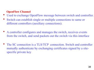 OpenFlow Channel
 Used to exchange OpenFlow message between switch and controller.
 Switch can establish single or multiple connections to same or
different controllers (auxiliary connections).
 A controller configures and manages the switch, receives events
from the switch, and send packets out the switch via this interface
 The SC connection is a TLS/TCP connection. Switch and controller
mutually authenticate by exchanging certificates signed by a site-
specific private key
38
 