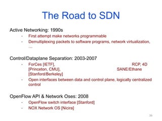 The Road to SDN
Active Networking: 1990s
- First attempt make networks programmable
- Demultiplexing packets to software programs, network virtualization,
…
Control/Dataplane Separation: 2003-2007
- ForCes [IETF], RCP, 4D
[Princeton, CMU], SANE/Ethane
[Stanford/Berkeley]
- Open interfaces between data and control plane, logically centralized
control
OpenFlow API & Network Oses: 2008
- OpenFlow switch interface [Stanford]
- NOX Network OS [Nicira]
39
 