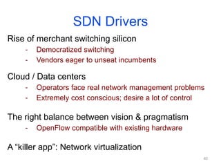SDN Drivers
Rise of merchant switching silicon
- Democratized switching
- Vendors eager to unseat incumbents
Cloud / Data centers
- Operators face real network management problems
- Extremely cost conscious; desire a lot of control
The right balance between vision & pragmatism
- OpenFlow compatible with existing hardware
A “killer app”: Network virtualization
40
 