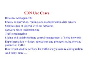 SDN Use Cases
Resource Managements
Energy conservation, routing, and management in data centers
Seamless use of diverse wireless networks
Network based load balancing
Traffic engineering
Slicing and scalable remote control/management of home networks
Experimentation with new approaches and protocols using selected
production traffic
Run virtual shadow network for traffic analysis and re-configuration
And many more …
 