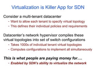 Virtualization is Killer App for SDN
Consider a multi-tenant datacenter
- Want to allow each tenant to specify virtual topology
- This defines their individual policies and requirements
Datacenter’s network hypervisor compiles these
virtual topologies into set of switch configurations
- Takes 1000s of individual tenant virtual topologies
- Computes configurations to implement all simultaneously
This is what people are paying money for….
- Enabled by SDN’s ability to virtualize the network
 