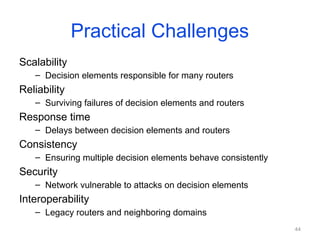 44
Practical Challenges
Scalability
– Decision elements responsible for many routers
Reliability
– Surviving failures of decision elements and routers
Response time
– Delays between decision elements and routers
Consistency
– Ensuring multiple decision elements behave consistently
Security
– Network vulnerable to attacks on decision elements
Interoperability
– Legacy routers and neighboring domains
 