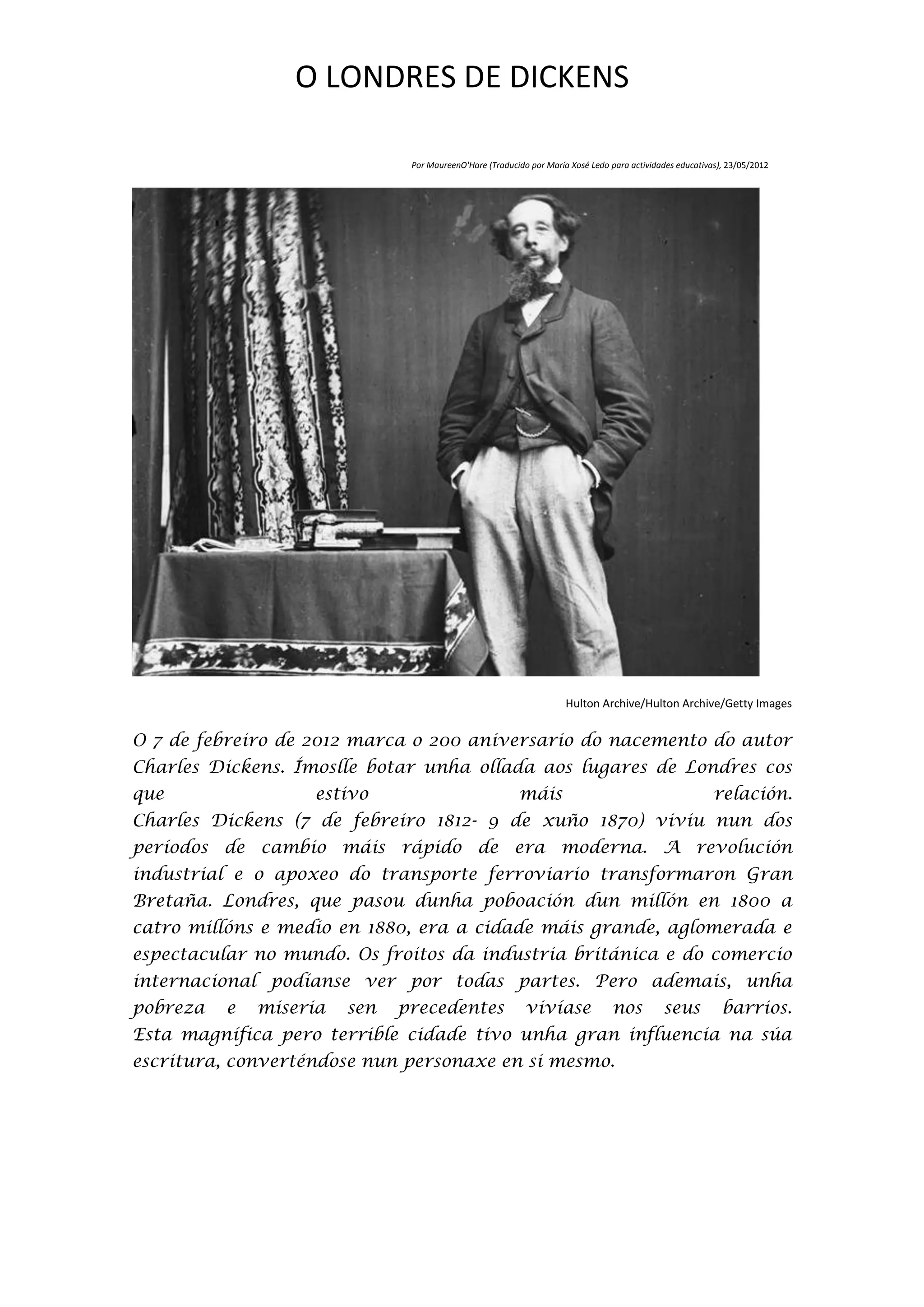 O LONDRES DE DICKENS

                               Por MaureenO'Hare (Traducido por María Xosé Ledo para actividades educativas), 23/05/2012




                                                                     Hulton Archive/Hulton Archive/Getty Images


O 7 de febreiro de 2012 marca o 200 aniversario do nacemento do autor
Charles Dickens. Ímoslle botar unha ollada aos lugares de Londres cos
que                estivo                                máis                                             relación.
Charles Dickens (7 de febreiro 1812- 9 de xuño 1870) viviu nun dos
períodos de cambio máis rápido de era moderna. A revolución
industrial e o apoxeo do transporte ferroviario transformaron Gran
Bretaña. Londres, que pasou dunha poboación dun millón en 1800 a
catro millóns e medio en 1880, era a cidade máis grande, aglomerada e
espectacular no mundo. Os froitos da industria británica e do comercio
internacional podíanse ver por todas partes. Pero ademais, unha
pobreza   e   miseria   sen   precedentes                  vivíase               nos         seus           barrios.
Esta magnífica pero terrible cidade tivo unha gran influencia na súa
escritura, converténdose nun personaxe en si mesmo.
 