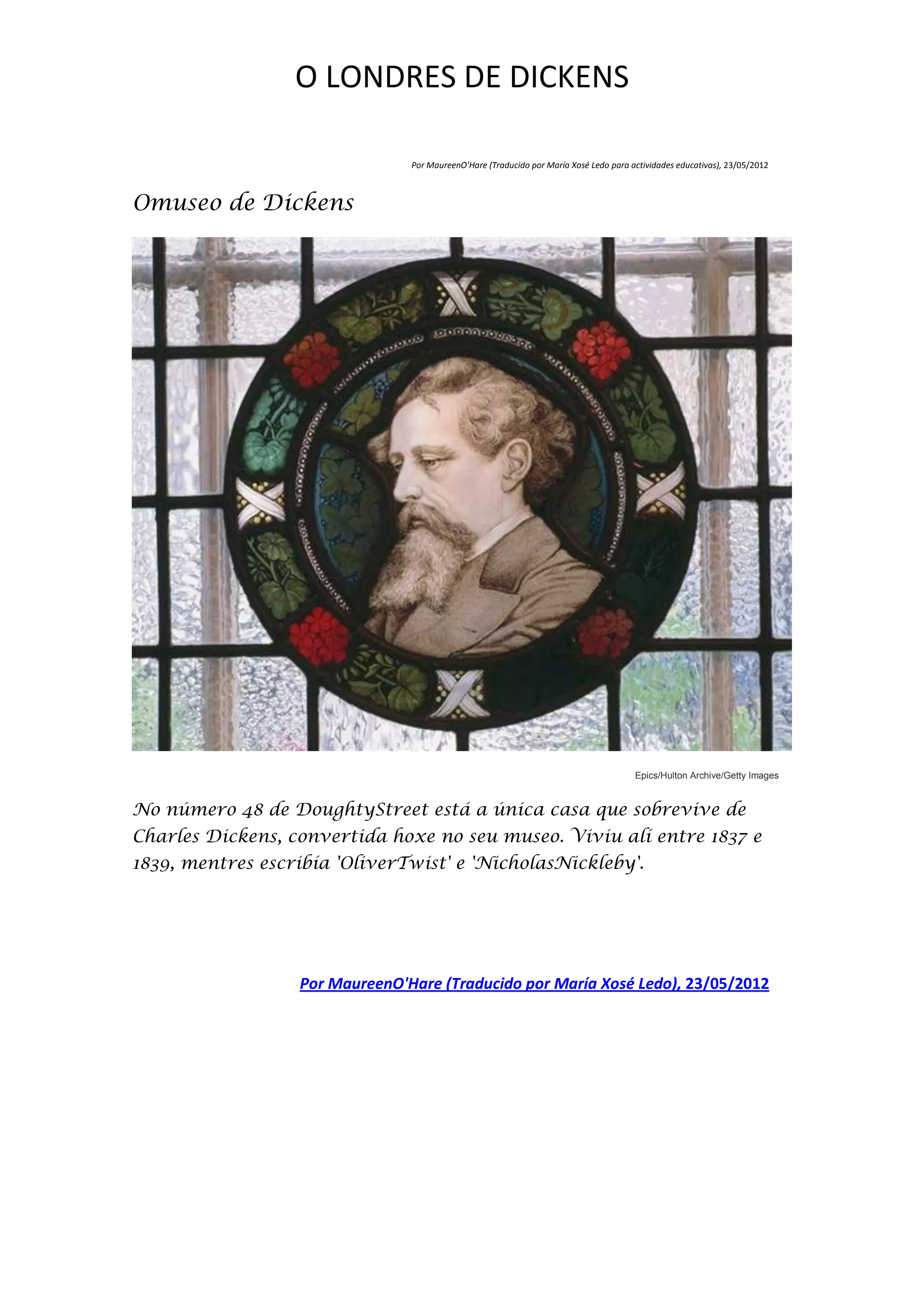 O LONDRES DE DICKENS

                                Por MaureenO'Hare (Traducido por María Xosé Ledo para actividades educativas), 23/05/2012



Omuseo de Dickens




                                                                                       Epics/Hulton Archive/Getty Images


No número 48 de DoughtyStreet está a única casa que sobrevive de
Charles Dickens, convertida hoxe no seu museo. Viviu alí entre 1837 e
1839, mentres escribía 'OliverTwist' e 'NicholasNickleby'.




                  Por MaureenO'Hare (Traducido por María Xosé Ledo), 23/05/2012
 