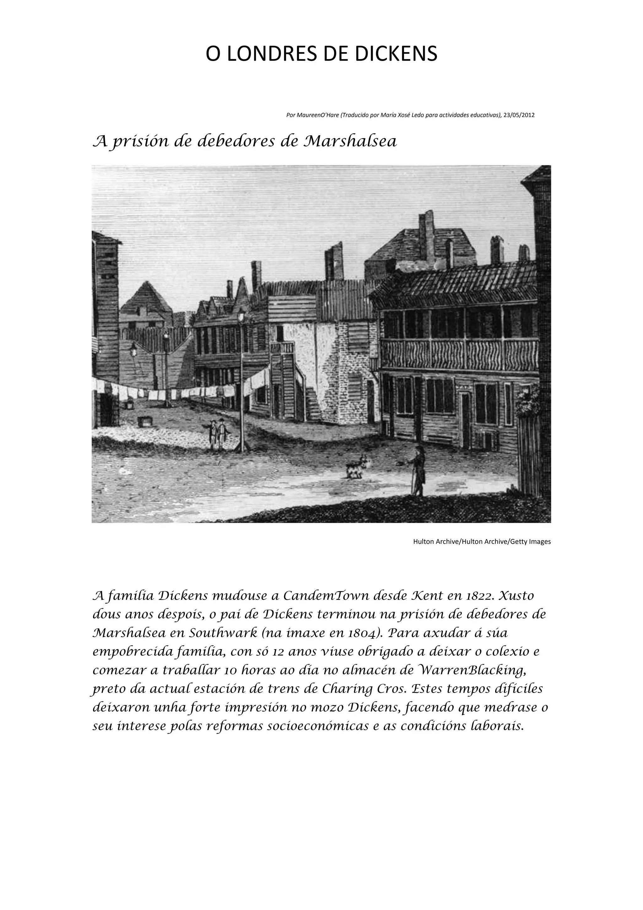 O LONDRES DE DICKENS

                               Por MaureenO'Hare (Traducido por María Xosé Ledo para actividades educativas), 23/05/2012



A prisión de debedores de Marshalsea




                                                                            Hulton Archive/Hulton Archive/Getty Images




A familia Dickens mudouse a CandemTown desde Kent en 1822. Xusto
dous anos despois, o pai de Dickens terminou na prisión de debedores de
Marshalsea en Southwark (na imaxe en 1804). Para axudar á súa
empobrecida familia, con só 12 anos viuse obrigado a deixar o colexio e
comezar a traballar 10 horas ao día no almacén de WarrenBlacking,
preto da actual estación de trens de Charing Cros. Estes tempos difíciles
deixaron unha forte impresión no mozo Dickens, facendo que medrase o
seu interese polas reformas socioeconómicas e as condicións laborais.
 