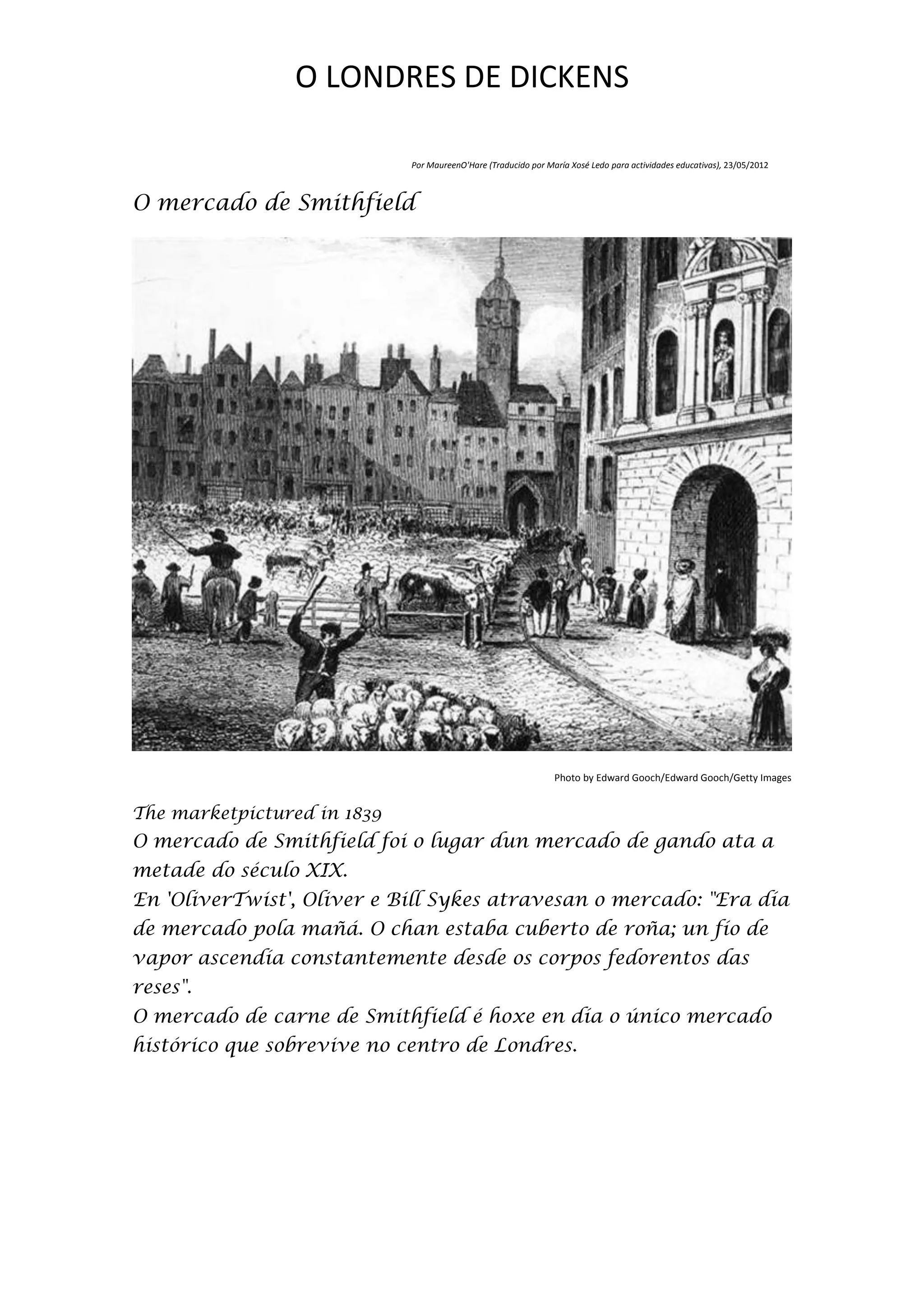 O LONDRES DE DICKENS

                             Por MaureenO'Hare (Traducido por María Xosé Ledo para actividades educativas), 23/05/2012



O mercado de Smithfield




                                                                Photo by Edward Gooch/Edward Gooch/Getty Images


The marketpictured in 1839
O mercado de Smithfield foi o lugar dun mercado de gando ata a
metade do século XIX.
En 'OliverTwist', Oliver e Bill Sykes atravesan o mercado: "Era día
de mercado pola mañá. O chan estaba cuberto de roña; un fío de
vapor ascendía constantemente desde os corpos fedorentos das
reses".
O mercado de carne de Smithfield é hoxe en día o único mercado
histórico que sobrevive no centro de Londres.
 