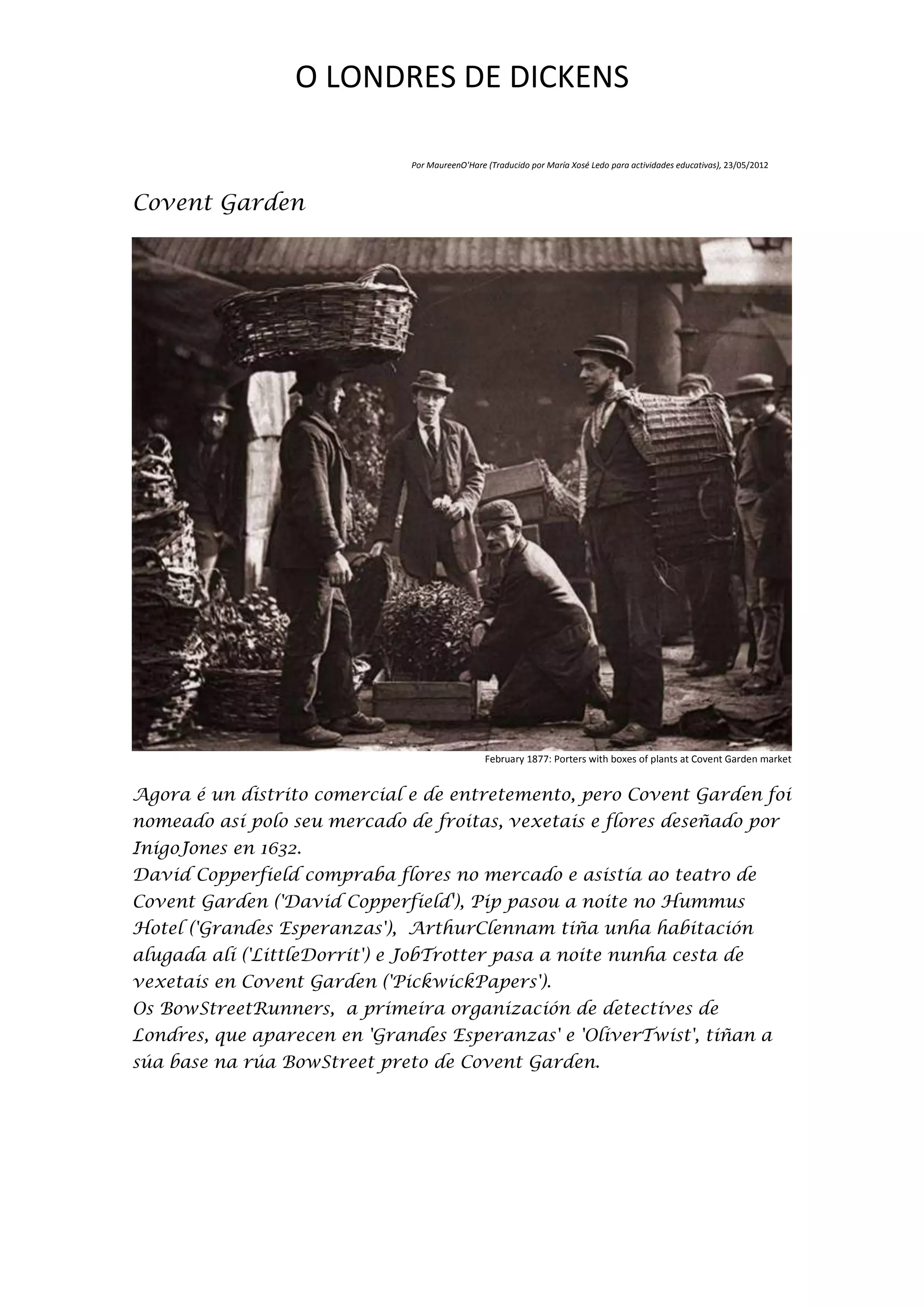 O LONDRES DE DICKENS

                               Por MaureenO'Hare (Traducido por María Xosé Ledo para actividades educativas), 23/05/2012



Covent Garden




                                                 February 1877: Porters with boxes of plants at Covent Garden market


Agora é un distrito comercial e de entretemento, pero Covent Garden foi
nomeado así polo seu mercado de froitas, vexetais e flores deseñado por
InigoJones en 1632.
David Copperfield compraba flores no mercado e asistía ao teatro de
Covent Garden ('David Copperfield'), Pip pasou a noite no Hummus
Hotel ('Grandes Esperanzas'), ArthurClennam tiña unha habitación
alugada alí ('LittleDorrit') e JobTrotter pasa a noite nunha cesta de
vexetais en Covent Garden ('PickwickPapers').
Os BowStreetRunners, a primeira organización de detectives de
Londres, que aparecen en 'Grandes Esperanzas' e 'OliverTwist', tiñan a
súa base na rúa BowStreet preto de Covent Garden.
 
