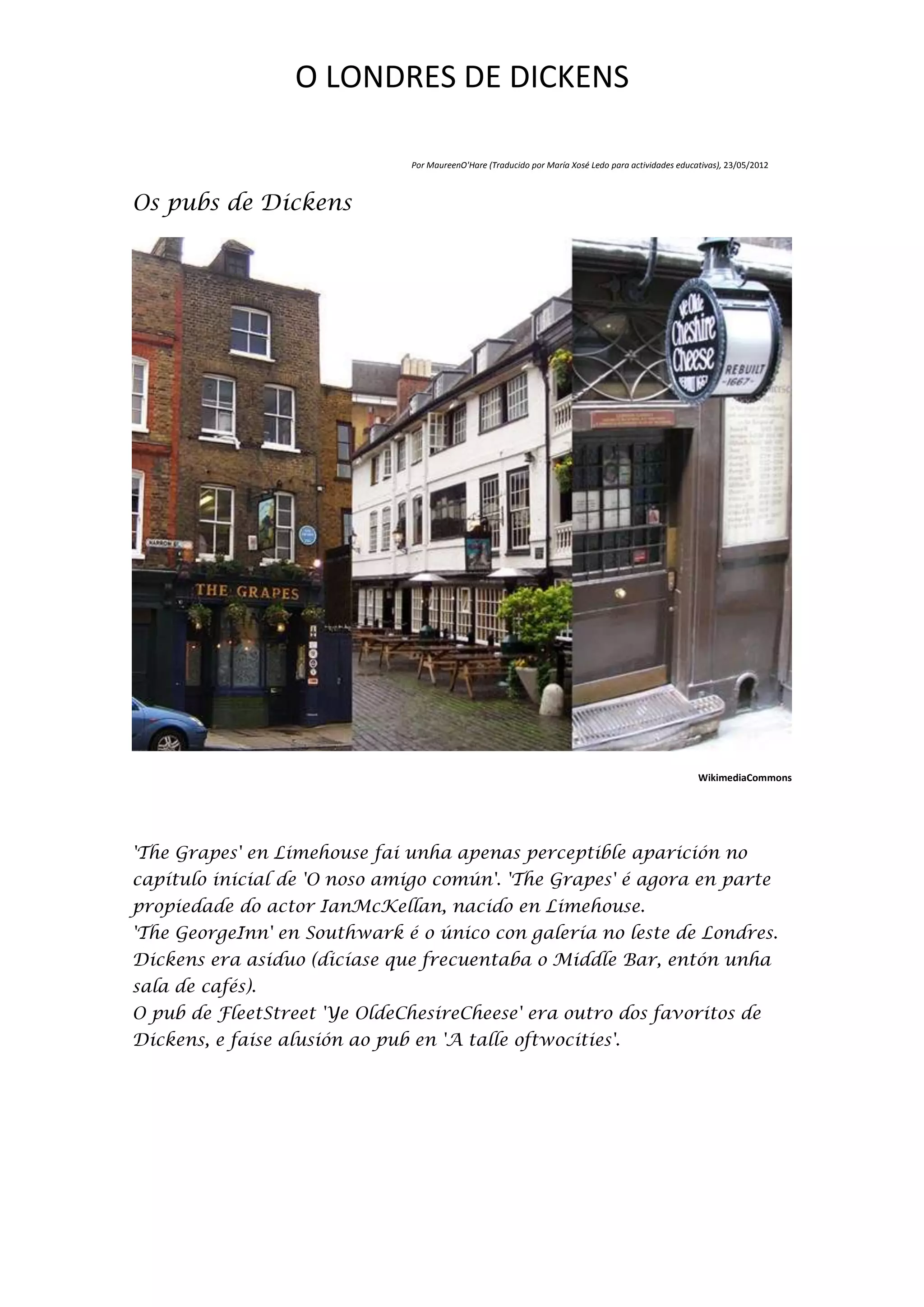 O LONDRES DE DICKENS

                                Por MaureenO'Hare (Traducido por María Xosé Ledo para actividades educativas), 23/05/2012



Os pubs de Dickens




                                                                                                       WikimediaCommons




'The Grapes' en Limehouse fai unha apenas perceptible aparición no
capítulo inicial de 'O noso amigo común'. 'The Grapes' é agora en parte
propiedade do actor IanMcKellan, nacido en Limehouse.
'The GeorgeInn' en Southwark é o único con galería no leste de Londres.
Dickens era asiduo (dicíase que frecuentaba o Middle Bar, entón unha
sala de cafés).
O pub de FleetStreet 'Ye OldeChesireCheese' era outro dos favoritos de
Dickens, e faise alusión ao pub en 'A talle oftwocities'.
 