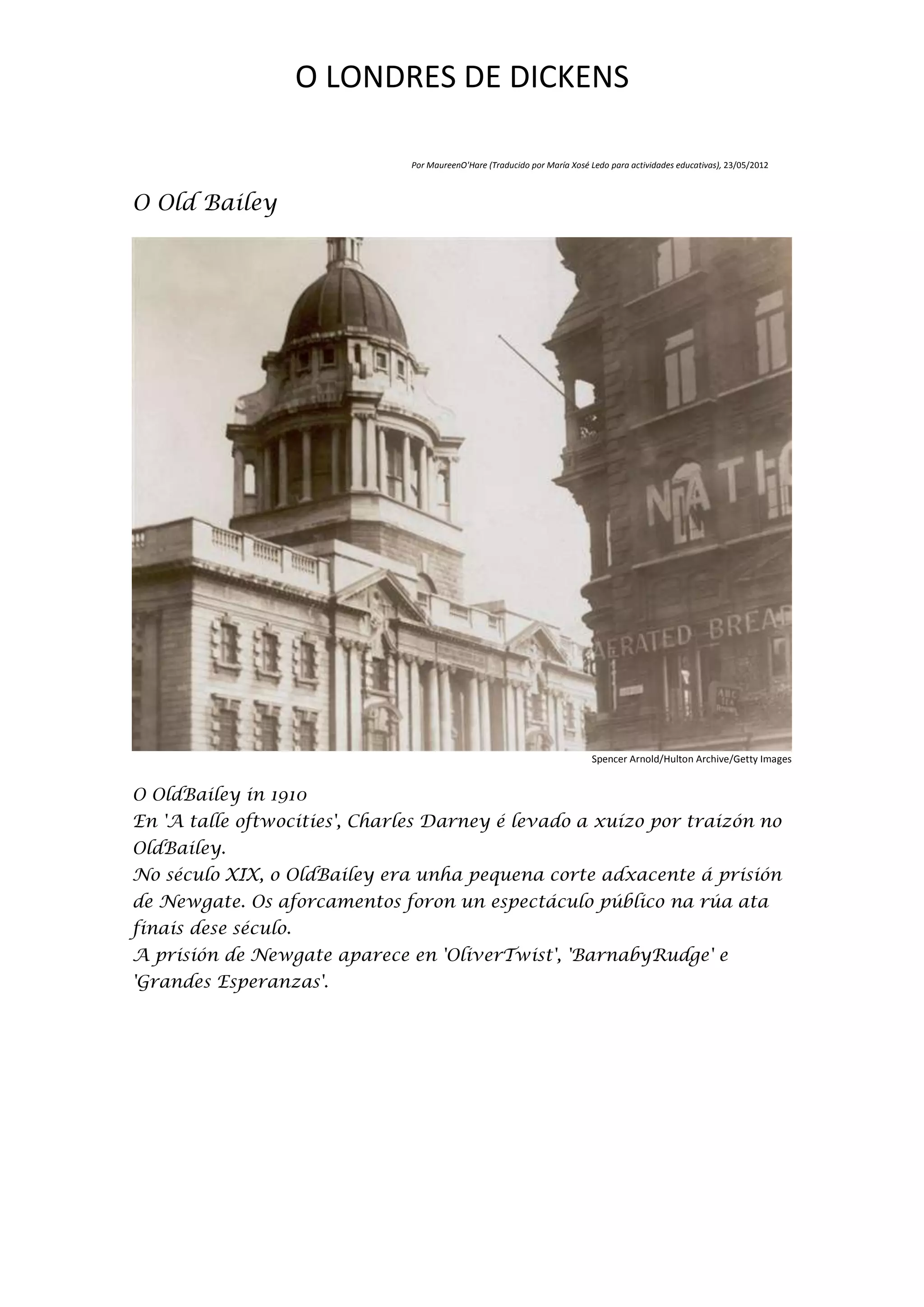 O LONDRES DE DICKENS

                              Por MaureenO'Hare (Traducido por María Xosé Ledo para actividades educativas), 23/05/2012



O Old Bailey




                                                                          Spencer Arnold/Hulton Archive/Getty Images


O OldBailey in 1910
En 'A talle oftwocities', Charles Darney é levado a xuízo por traizón no
OldBailey.
No século XIX, o OldBailey era unha pequena corte adxacente á prisión
de Newgate. Os aforcamentos foron un espectáculo público na rúa ata
finais dese século.
A prisión de Newgate aparece en 'OliverTwist', 'BarnabyRudge' e
'Grandes Esperanzas'.
 
