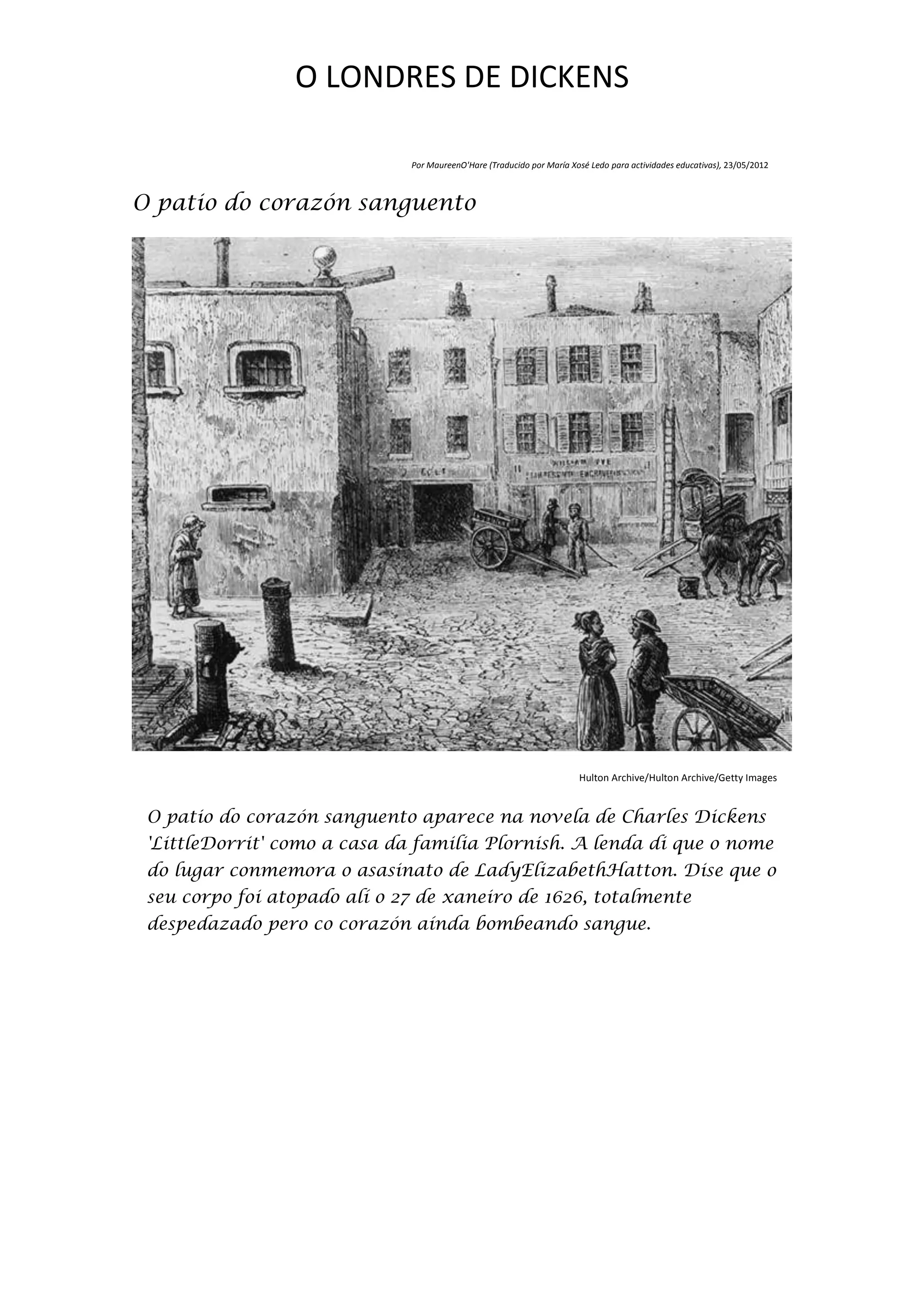 O LONDRES DE DICKENS

                              Por MaureenO'Hare (Traducido por María Xosé Ledo para actividades educativas), 23/05/2012



O patio do corazón sanguento




                                                                       Hulton Archive/Hulton Archive/Getty Images


 O patio do corazón sanguento aparece na novela de Charles Dickens
 'LittleDorrit' como a casa da familia Plornish. A lenda di que o nome
 do lugar conmemora o asasinato de LadyElizabethHatton. Dise que o
 seu corpo foi atopado alí o 27 de xaneiro de 1626, totalmente
 despedazado pero co corazón aínda bombeando sangue.
 