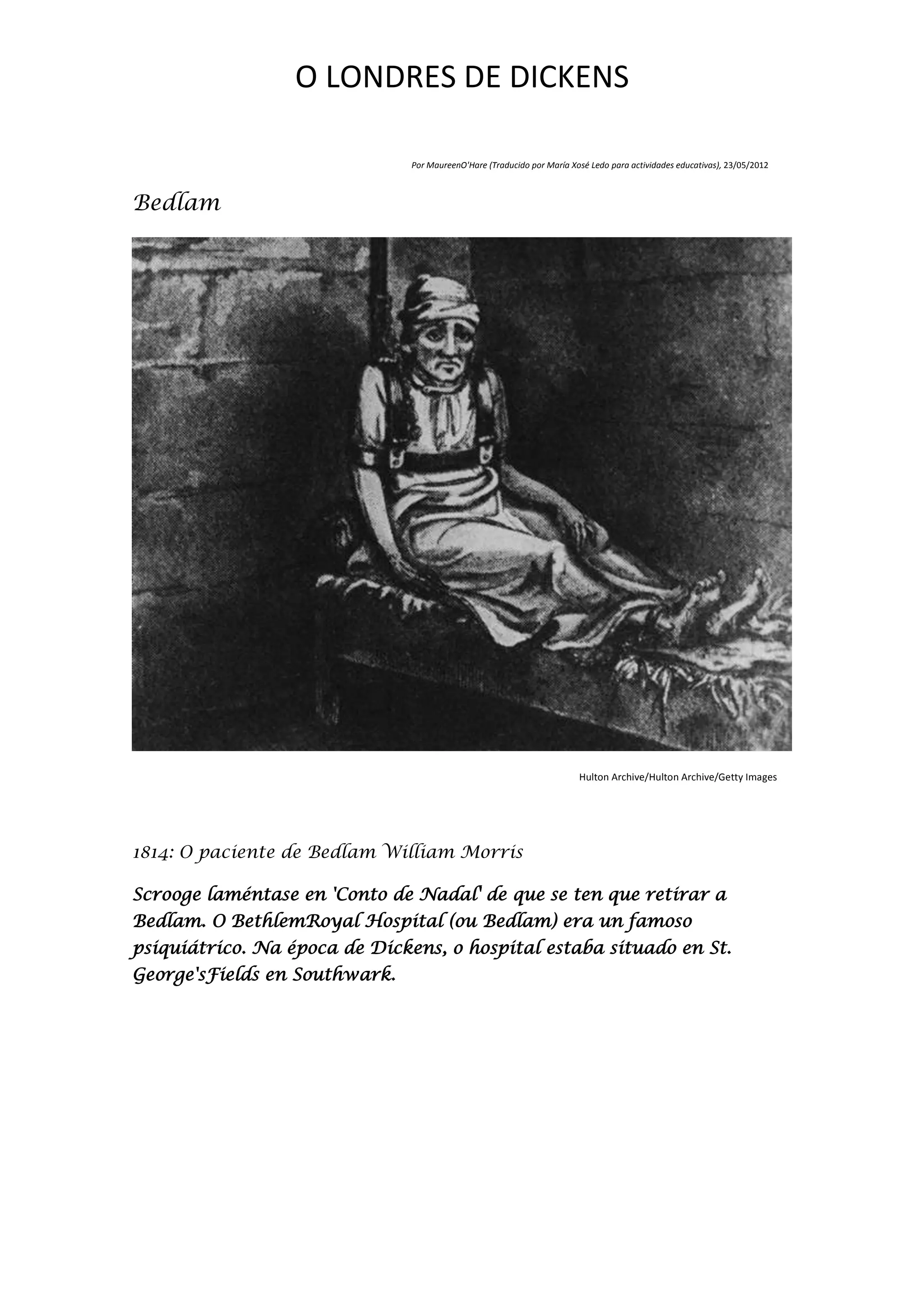 O LONDRES DE DICKENS

                               Por MaureenO'Hare (Traducido por María Xosé Ledo para actividades educativas), 23/05/2012



Bedlam




                                                                        Hulton Archive/Hulton Archive/Getty Images




1814: O paciente de Bedlam William Morris

Scrooge laméntase en 'Conto de Nadal' de que se ten que retirar a
Bedlam. O BethlemRoyal Hospital (ou Bedlam) era un famoso
psiquiátrico. Na época de Dickens, o hospital estaba situado en St.
George'sFields en Southwark.
 
