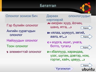 Бататгал Олонлог зохиож бич Гэр бүлийн олонлог Ангийн сурагчдын олонлог Найзуудын олонлог Тоон олонлог 5 элементтэй олонлог  Дараах олонлогуудыг нэрлээрэй A={морин хуур, ёочин, шанз, ятга, ...}  B={ялаа, шумуул, зөгий, аалз, өт,...} C={хурга, ишиг, унага, ботго, тугал,} D={баллуур, харандаа, үзэг, шугам, дэвтэр, ном, гортиг, хайч, цавуу, ...} Хариу Хариу Хариу Хариу Үргэлжлэл 