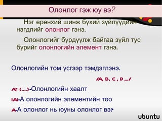 Олонлог гэж юу вэ? Нэг ерөнхий шинж бүхий зүйлүүдийн нэгдлийг  олонлог  гэнэ. Олонлогийг бүрдүүлж байгаа зүйл тус бүрийг  олонлогийн элемент  гэнэ. Олонлогийн том үсгээр тэмдэглэнэ.  /A, B, C, D,../ A={....} -Олонлогийн хаалт IAI -А олонлогийн элементийн тоо A -А олонлог нь юуны олонлог вэ? 