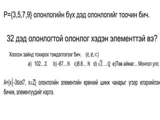 P={3,5,7,9} олонлогийн бүх дэд олонлогийг тоочин бич.
. 32 дэд олонлогтой олонлог хэдэн элементтэй вэ?
1. Хоосон зайнд тохирох тэмдэглэгээг бич. (∈,∉,⊂)
a) 102…ℤ b) -67…ℕ c)8.8…ℕ d) 2 …ℚ е)Tөв аймаг... Монгол улс
A={x│-3≤x≤7, xZ} олонлогийн элементийн ерөнхий шинж чанарыг үгээр илэрхийлэн
бичиж,элементүүдийгнэрлэ.
 