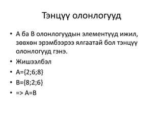 Тэнцүү олонлогууд
• А ба В олонлогуудын элементүүд ижил,
зөвхөн эрэмбээрээ ялгаатай бол тэнцүү
олонлогууд гэнэ.
• Жишээлбэл
• A={2;6;8}
• B={8;2;6}
• => A=B
 