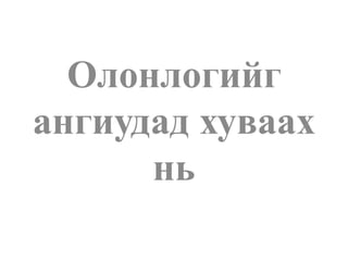 Олонлогийг
ангиудад хуваах
нь
 